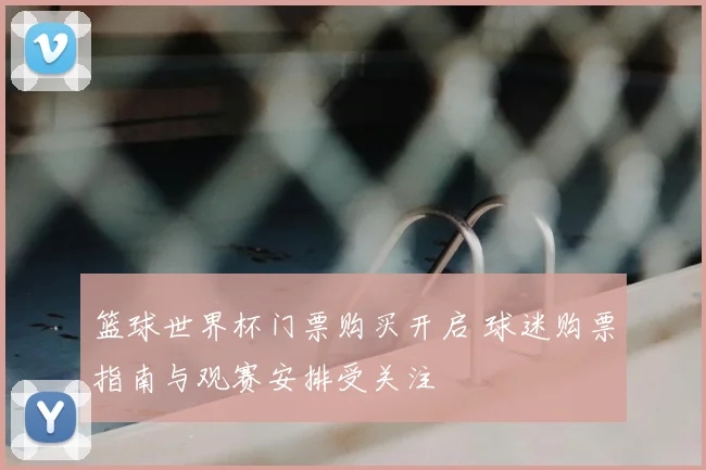 篮球世界杯门票购买开启 球迷购票指南与观赛安排受关注